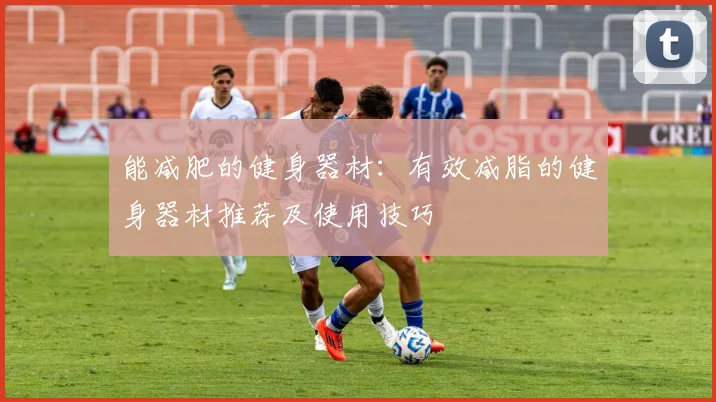 能减肥的健身器材：有效减脂的健身器材推荐及使用技巧