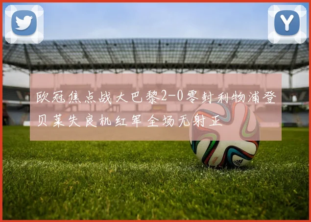 欧冠焦点战大巴黎2-0零封利物浦登贝莱失良机红军全场无射正