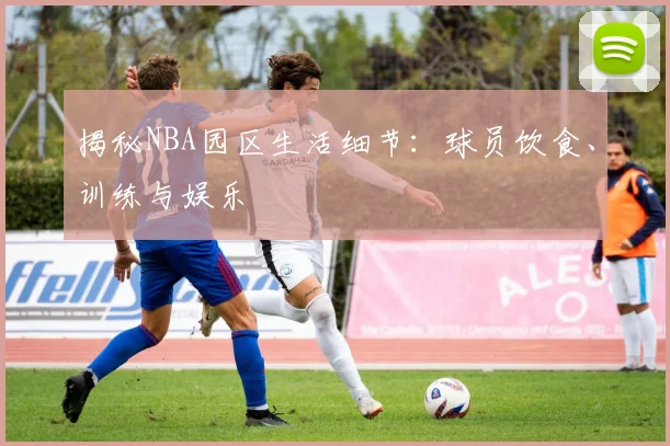 揭秘NBA园区生活细节：球员饮食、训练与娱乐